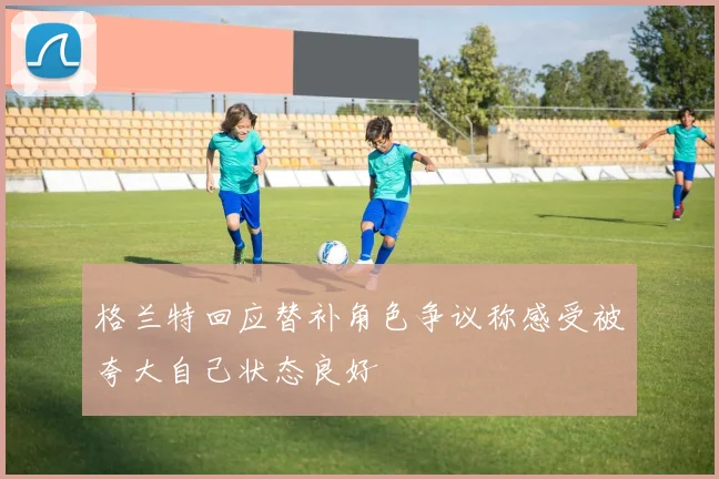 格兰特回应替补角色争议称感受被夸大自己状态良好