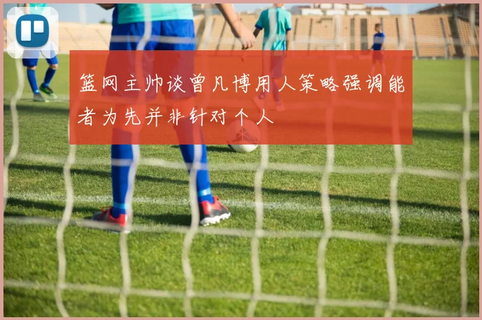 篮网主帅谈曾凡博用人策略强调能者为先并非针对个人
