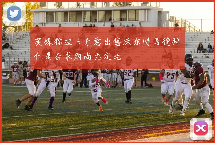 英媒称纽卡乐意出售沃尔特马德拜仁是否求购尚无定论