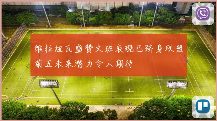 维拉纽瓦盛赞文班表现已跻身联盟前五未来潜力令人期待