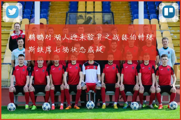 鹈鹕对湖人迎来验货之战赫伯特琼斯缺席七场状态成疑