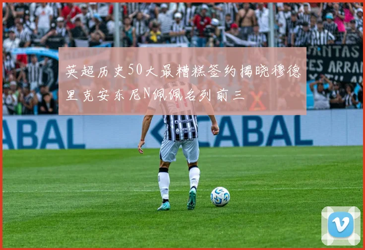 英超历史50大最糟糕签约揭晓穆德里克安东尼N佩佩名列前三