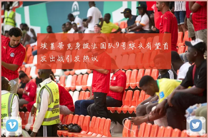 埃基蒂克身披法国队9号球衣有望首发出战引发热议
