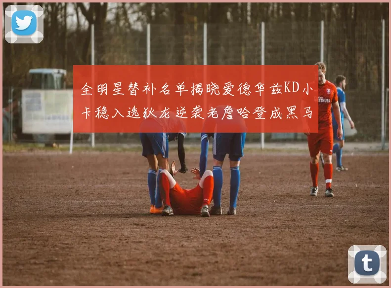 全明星替补名单揭晓爱德华兹KD小卡稳入选狄龙逆袭老詹哈登成黑马