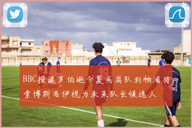 BBC报道罗伯逊今夏或离队利物浦将索博斯洛伊视为未来队长候选人