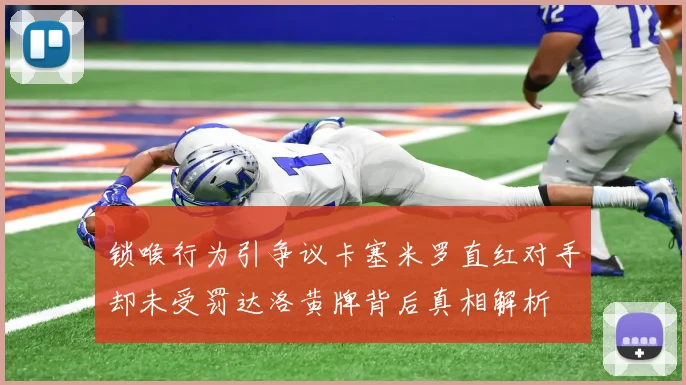 锁喉行为引争议卡塞米罗直红对手却未受罚达洛黄牌背后真相解析