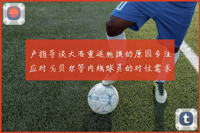 卢指导谈大洛重返轮换的原因专注应对戈贝尔等内线球员的对位需求调整