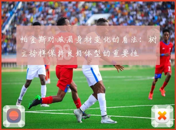 帕金斯对浓眉身材变化的看法：树立榜样保持良好体型的重要性