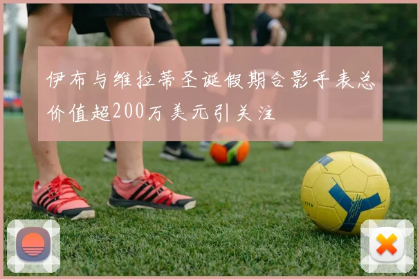 伊布与维拉蒂圣诞假期合影手表总价值超200万美元引关注