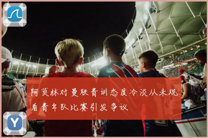 阿莫林对曼联青训态度冷淡从未观看青年队比赛引发争议