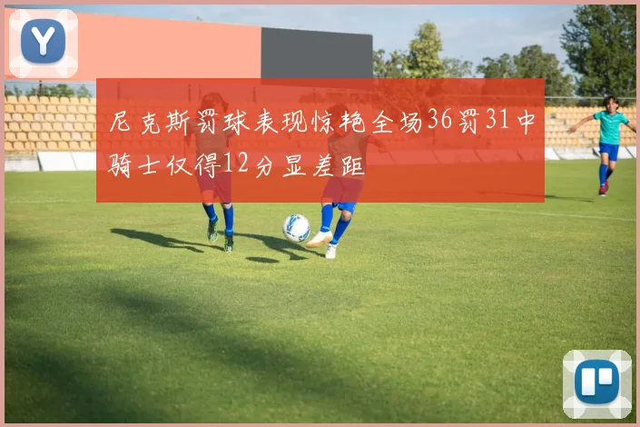 尼克斯罚球表现惊艳全场36罚31中骑士仅得12分显差距