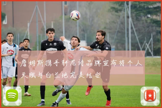 詹姆斯携手轩尼诗品牌宣布将个人天赋与白兰地完美结合