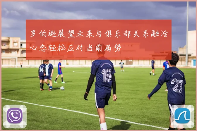 罗伯逊展望未来与俱乐部关系融洽心态轻松应对当前局势