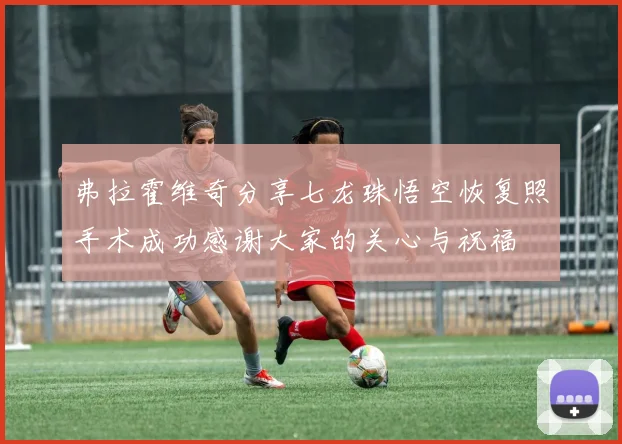 弗拉霍维奇分享七龙珠悟空恢复照手术成功感谢大家的关心与祝福