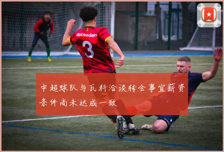 中超球队与瓦科洽谈转会事宜薪资条件尚未达成一致