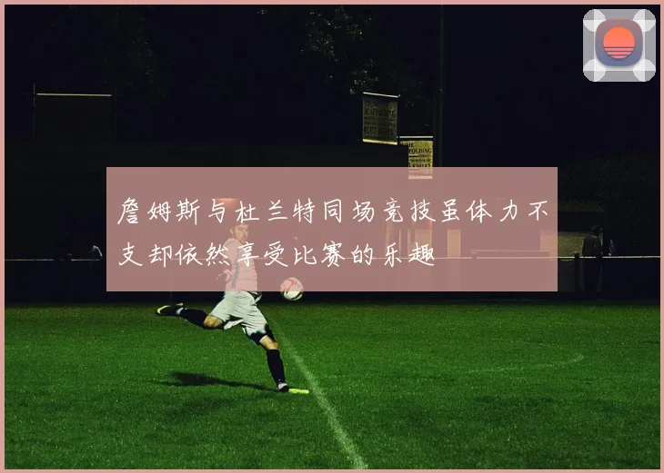 詹姆斯与杜兰特同场竞技虽体力不支却依然享受比赛的乐趣