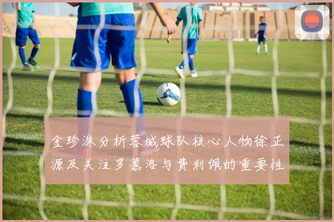 金珍洙分析蓉城球队核心人物徐正源及关注罗慕洛与费利佩的重要性