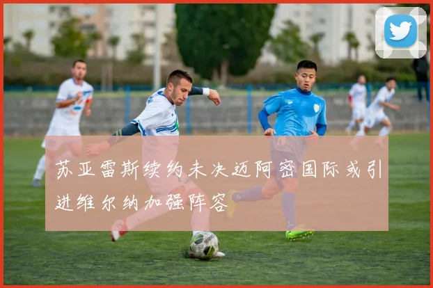 苏亚雷斯续约未决迈阿密国际或引进维尔纳加强阵容