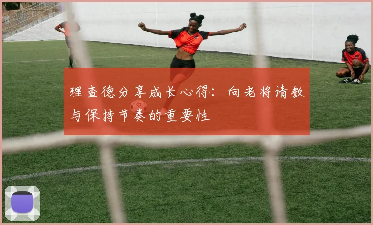 理查德分享成长心得：向老将请教与保持节奏的重要性