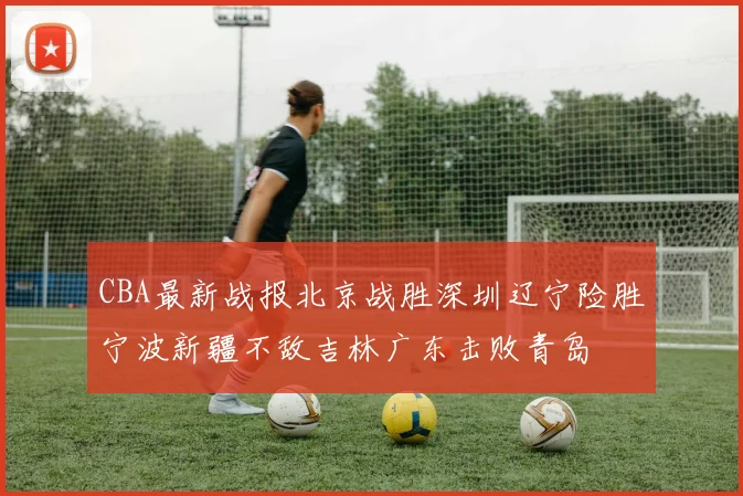 CBA最新战报北京战胜深圳辽宁险胜宁波新疆不敌吉林广东击败青岛