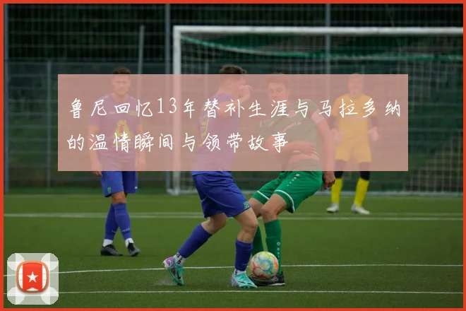 鲁尼回忆13年替补生涯与马拉多纳的温情瞬间与领带故事