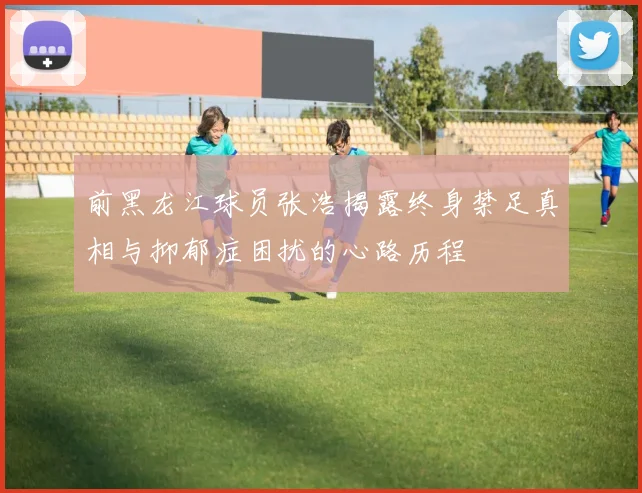 前黑龙江球员张浩揭露终身禁足真相与抑郁症困扰的心路历程